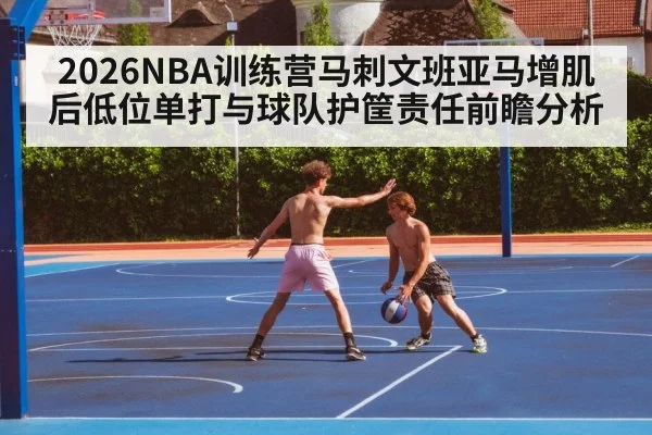 2026NBA训练营马刺文班亚马增肌后低位单打与球队护筐责任前瞻分析